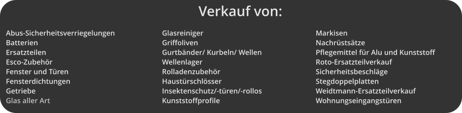 Verkauf von: Abus-Sicherheitsverriegelungen Batterien Ersatzteilen Esco-Zubehr Fenster und Tren Fensterdichtungen Getriebe Glas aller Art Glasreiniger Griffoliven Gurtbnder/ Kurbeln/ Wellen Wellenlager Rolladenzubehr Haustrschlsser Insektenschutz/-tren/-rollos Kunststoffprofile Markisen Nachrststze Pflegemittel fr Alu und Kunststoff Roto-Ersatzteilverkauf Sicherheitsbeschlge Stegdoppelplatten Weidtmann-Ersatzteilverkauf Wohnungseingangstren